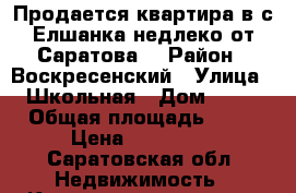 Продается квартира в с.Елшанка,недлеко от Саратова. › Район ­ Воскресенский › Улица ­ Школьная › Дом ­ 42 › Общая площадь ­ 35 › Цена ­ 900 000 - Саратовская обл. Недвижимость » Квартиры продажа   